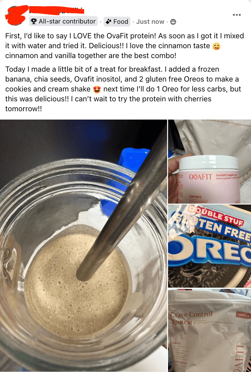 First, I'd like to say I LOVE the OvaFit protein! As soon as I got it I mixed it with water and tried it. Delicious!! I love the cinnamon taste cinnamon and vanilla together are the best combo! Today I made a little bit of a treat for breakfast. I added a frozen banana, chia seeds, Ovafit inositol, and 2 gluten free Oreos to make a cookies and cream shake next time I'll do 1 Oreo for less carbs, but this was delicious!! I can't wait to try the protein with cherries tomorrow!!